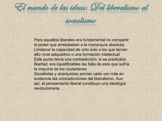 Para aquellos liberales era fundamental no compartir el poder que arrebataban a la monarquía absoluta. Limitaron la capacidad de voto solo a los que tenían alto nivel adquisitivo o una formación intelectual Este punto tenía una contradicción: si se predicaba libertad, era injustificables las falta de esta que sufría la mayoría de los ciudadanos Socialistas y anarquistas ponían cada vez más en evidencia las contradicciones del liberalismo. Aun así ,  el pensamiento liberal constituyo una ideología revolucionaria. 