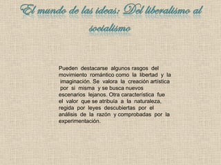 Pueden  destacarse  algunos rasgos  del  movimiento  romántico como  la  libertad  y  la  imaginación. Se  valora  la  creación artística  por  si  misma  y se busca nuevos  escenarios  lejanos .  Otra característica  fue  el  valor  que se atribuía  a  la  naturaleza, regida  por  leyes  descubiertas  por  el análisis  de  la  razón  y comprobadas  por  la experimentación. 