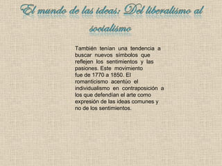 También  tenían  una  tendencia  a buscar  nuevos  símbolos  que reflejen  los  sentimientos  y  las pasiones.  Es te  movimiento  fue de 1770 a 1850.   El  romanticismo  acentúo  el individualismo  en  contraposición  a los que defendían el arte como expresión de las ideas comunes y no de los sentimientos. 