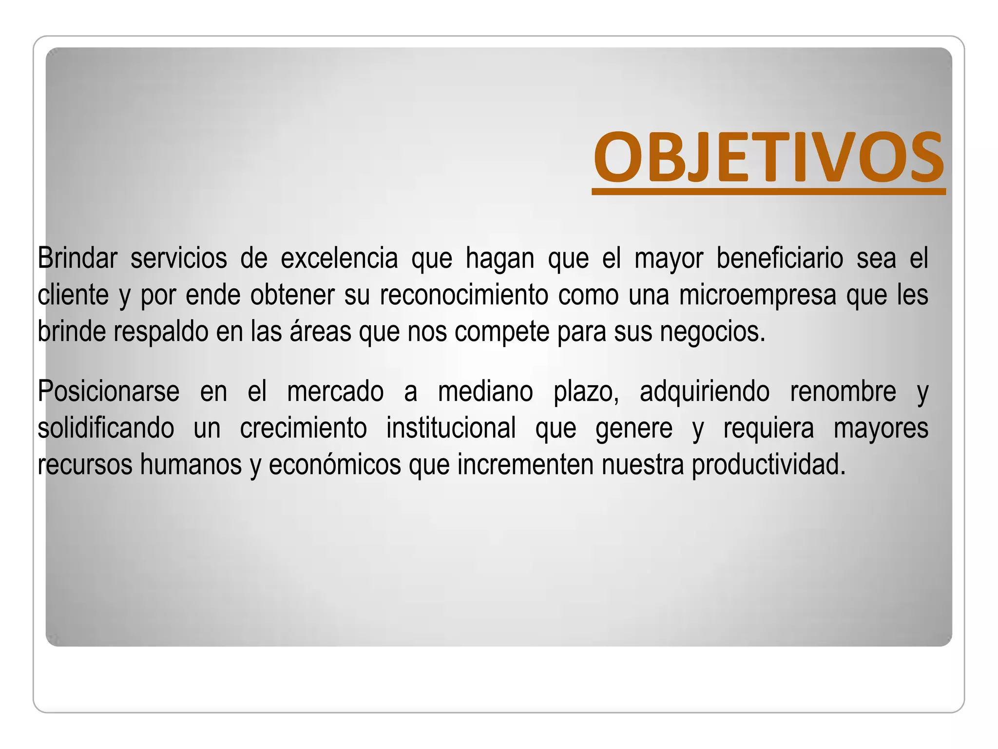 OBJETIVOS
Brindar servicios de excelencia que hagan que el mayor beneficiario sea el
cliente y por ende obtener su reconocimiento como una microempresa que les
brinde respaldo en las áreas que nos compete para sus negocios.
Posicionarse en el mercado a mediano plazo, adquiriendo renombre y
solidificando un crecimiento institucional que genere y requiera mayores
recursos humanos y económicos que incrementen nuestra productividad.
 