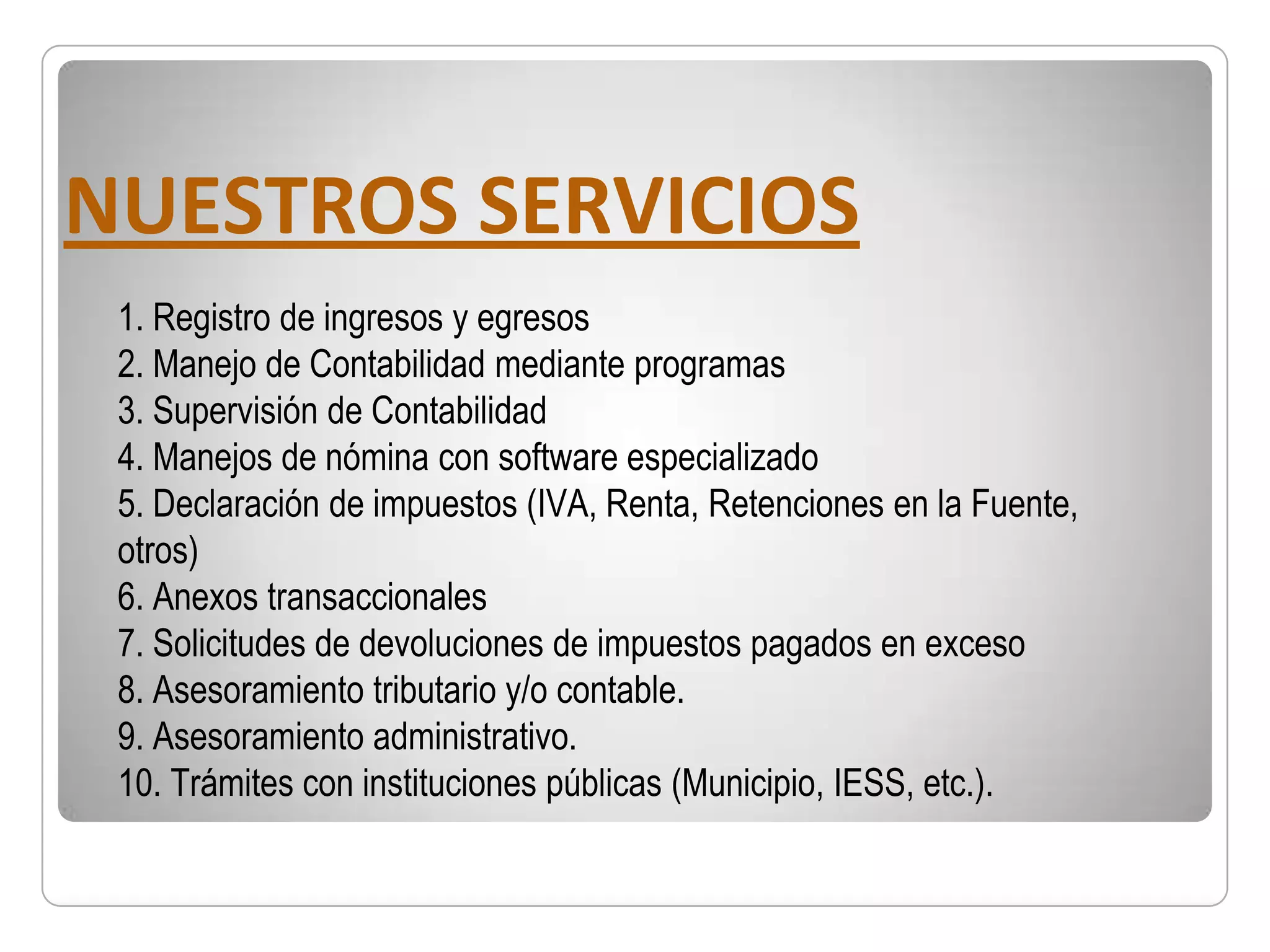 NUESTROS SERVICIOS
 1. Registro de ingresos y egresos
 2. Manejo de Contabilidad mediante programas
 3. Supervisión de Contabilidad
 4. Manejos de nómina con software especializado
 5. Declaración de impuestos (IVA, Renta, Retenciones en la Fuente,
 otros)
 6. Anexos transaccionales
 7. Solicitudes de devoluciones de impuestos pagados en exceso
 8. Asesoramiento tributario y/o contable.
 9. Asesoramiento administrativo.
 10. Trámites con instituciones públicas (Municipio, IESS, etc.).
 