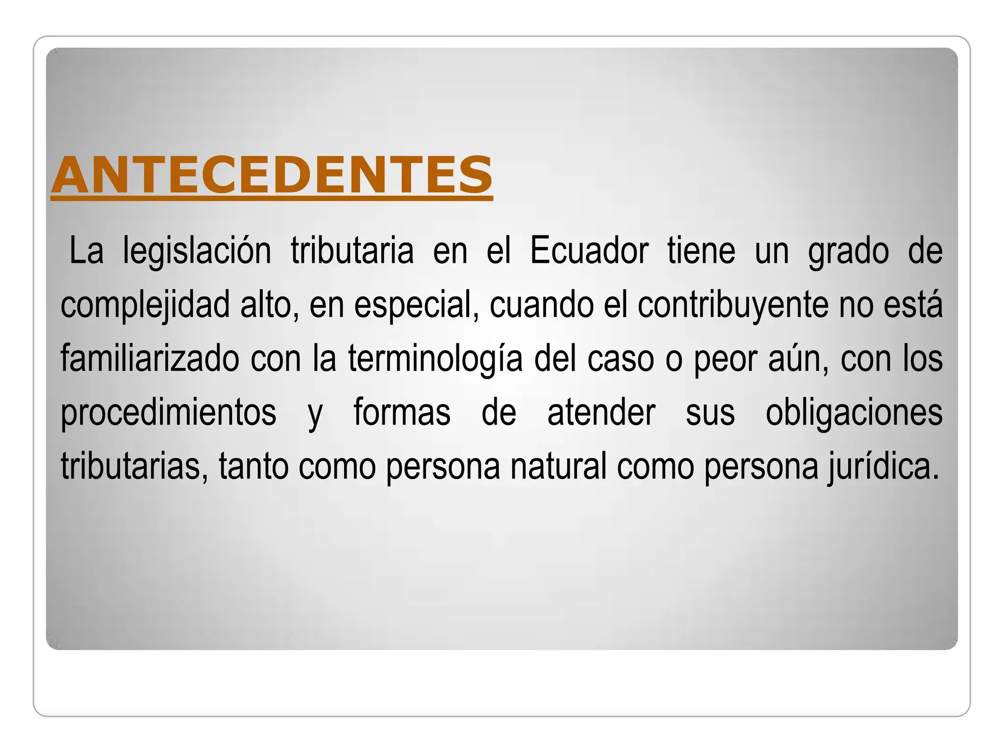 ANTECEDENTES
 La legislación tributaria en el Ecuador tiene un grado de
complejidad alto, en especial, cuando el contribuyente no está
familiarizado con la terminología del caso o peor aún, con los
procedimientos y formas de atender sus obligaciones
tributarias, tanto como persona natural como persona jurídica.
 