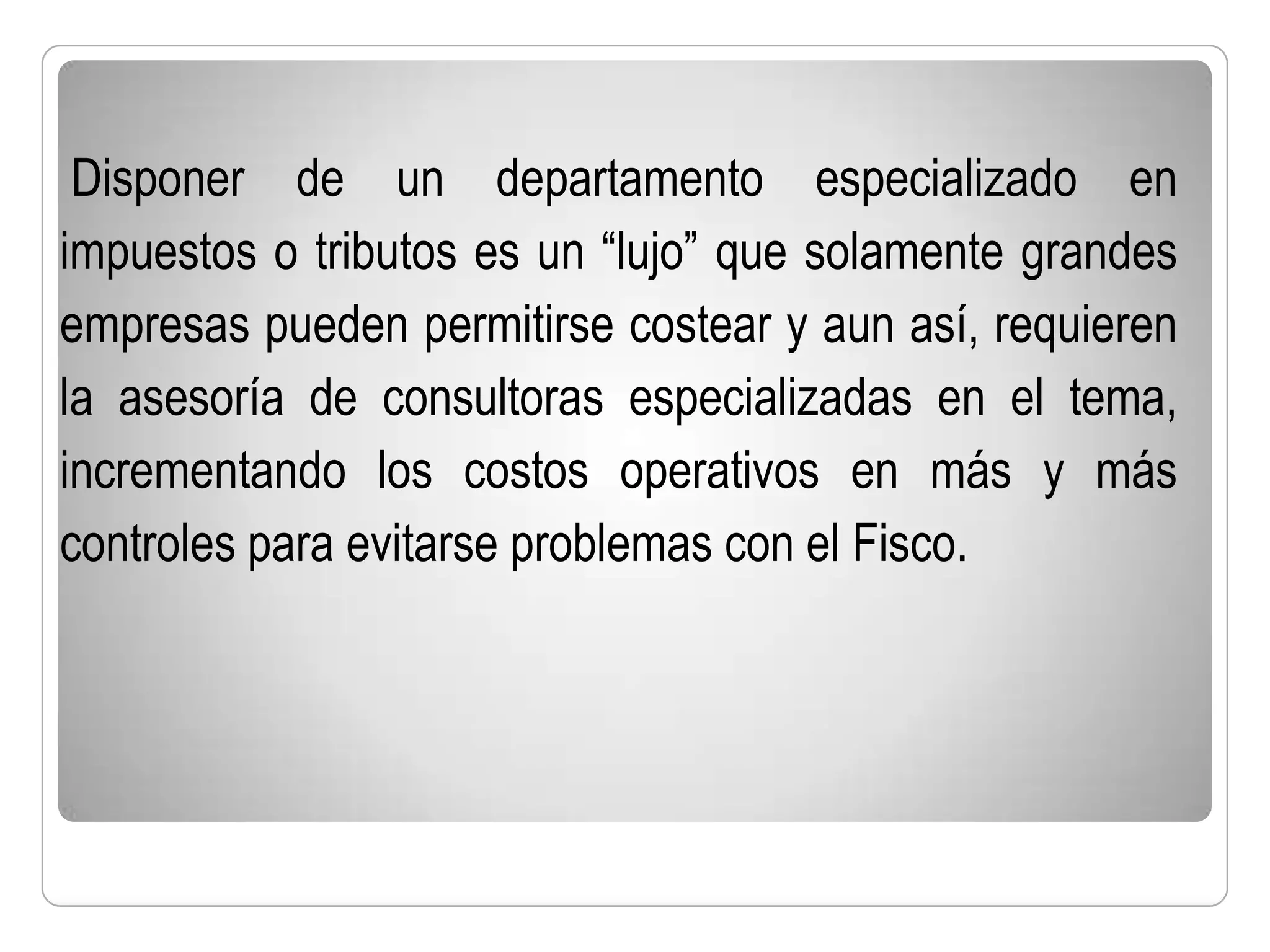 Disponer de un departamento especializado en
impuestos o tributos es un “lujo” que solamente grandes
empresas pueden permitirse costear y aun así, requieren
la asesoría de consultoras especializadas en el tema,
incrementando los costos operativos en más y más
controles para evitarse problemas con el Fisco.
 