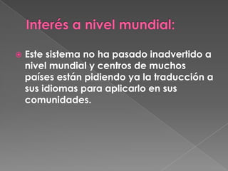    Este sistema no ha pasado inadvertido a
    nivel mundial y centros de muchos
    países están pidiendo ya la traducción a
    sus idiomas para aplicarlo en sus
    comunidades.
 