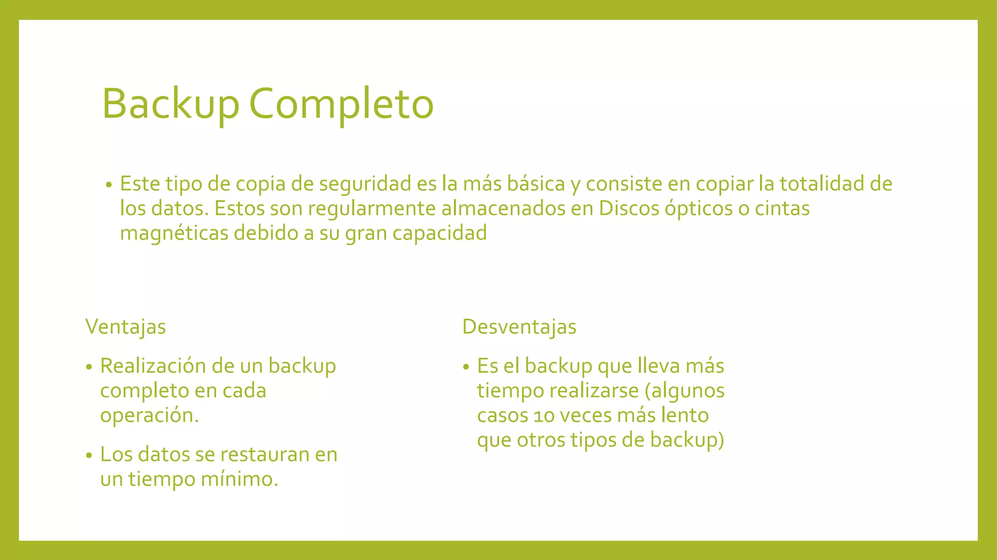 Backup Completo
• Este tipo de copia de seguridad es la más básica y consiste en copiar la totalidad de
los datos. Estos son regularmente almacenados en Discos ópticos o cintas
magnéticas debido a su gran capacidad
Ventajas
• Realización de un backup
completo en cada
operación.
• Los datos se restauran en
un tiempo mínimo.
Desventajas
• Es el backup que lleva más
tiempo realizarse (algunos
casos 10 veces más lento
que otros tipos de backup)
 