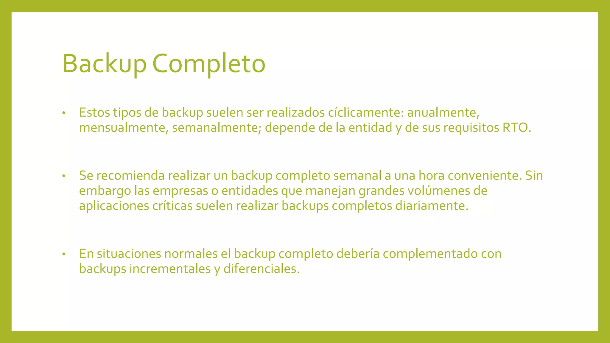 Backup Completo
• Estos tipos de backup suelen ser realizados cíclicamente: anualmente,
mensualmente, semanalmente; depende de la entidad y de sus requisitos RTO.
• Se recomienda realizar un backup completo semanal a una hora conveniente. Sin
embargo las empresas o entidades que manejan grandes volúmenes de
aplicaciones críticas suelen realizar backups completos diariamente.
• En situaciones normales el backup completo debería complementado con
backups incrementales y diferenciales.
 