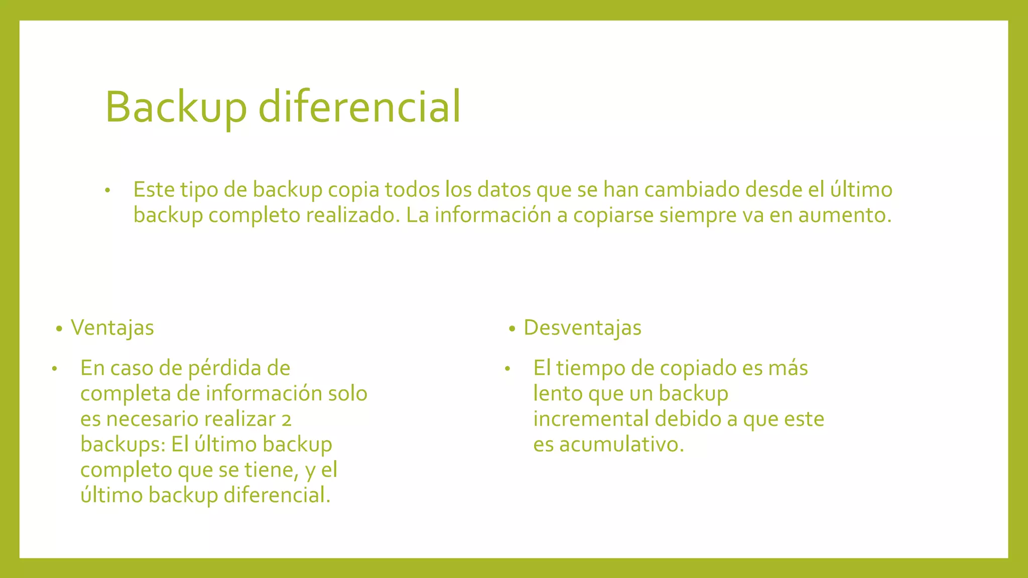 Backup diferencial
• Este tipo de backup copia todos los datos que se han cambiado desde el último
backup completo realizado. La información a copiarse siempre va en aumento.
• Ventajas
• En caso de pérdida de
completa de información solo
es necesario realizar 2
backups: El último backup
completo que se tiene, y el
último backup diferencial.
• Desventajas
• El tiempo de copiado es más
lento que un backup
incremental debido a que este
es acumulativo.
 