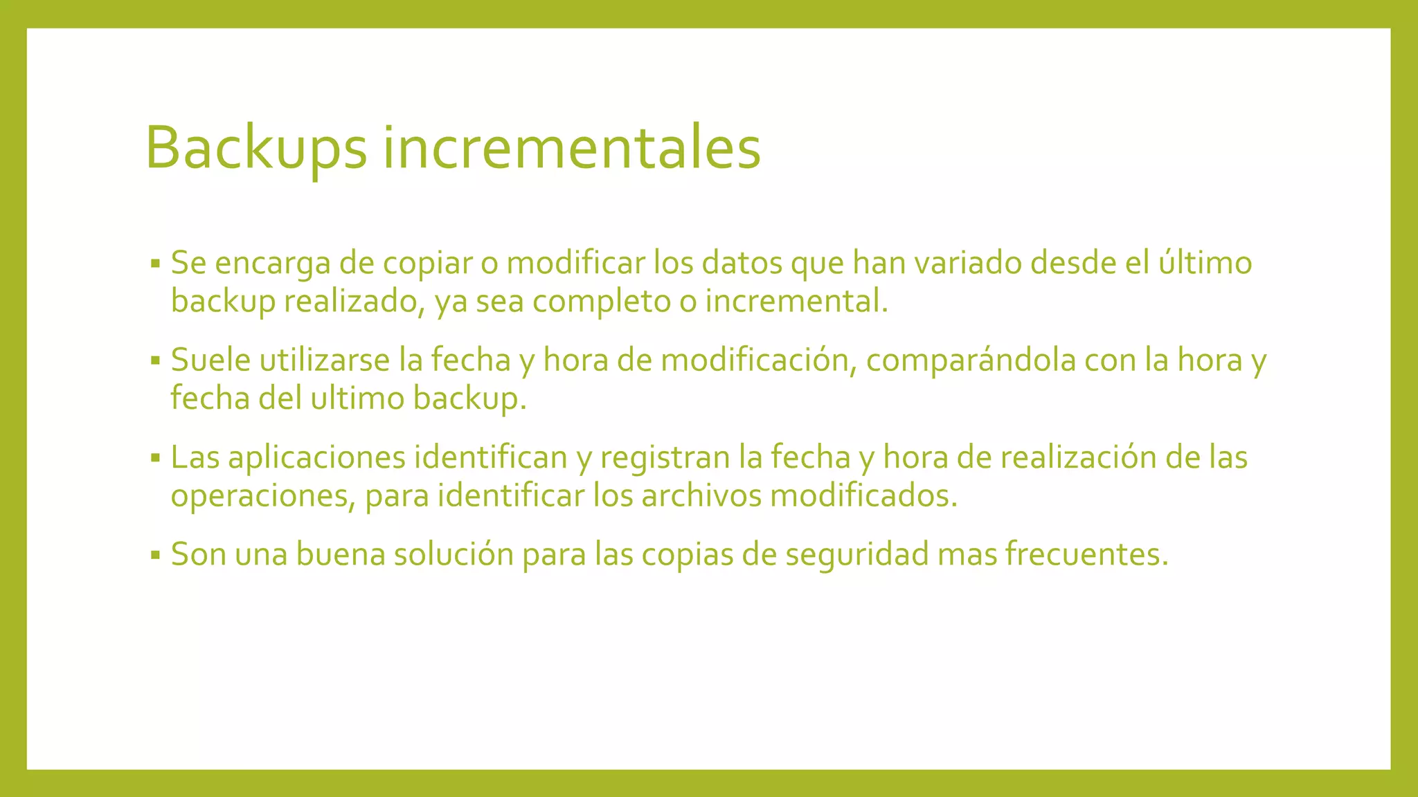 Backups incrementales
 Se encarga de copiar o modificar los datos que han variado desde el último
backup realizado, ya sea completo o incremental.
 Suele utilizarse la fecha y hora de modificación, comparándola con la hora y
fecha del ultimo backup.
 Las aplicaciones identifican y registran la fecha y hora de realización de las
operaciones, para identificar los archivos modificados.
 Son una buena solución para las copias de seguridad mas frecuentes.
 