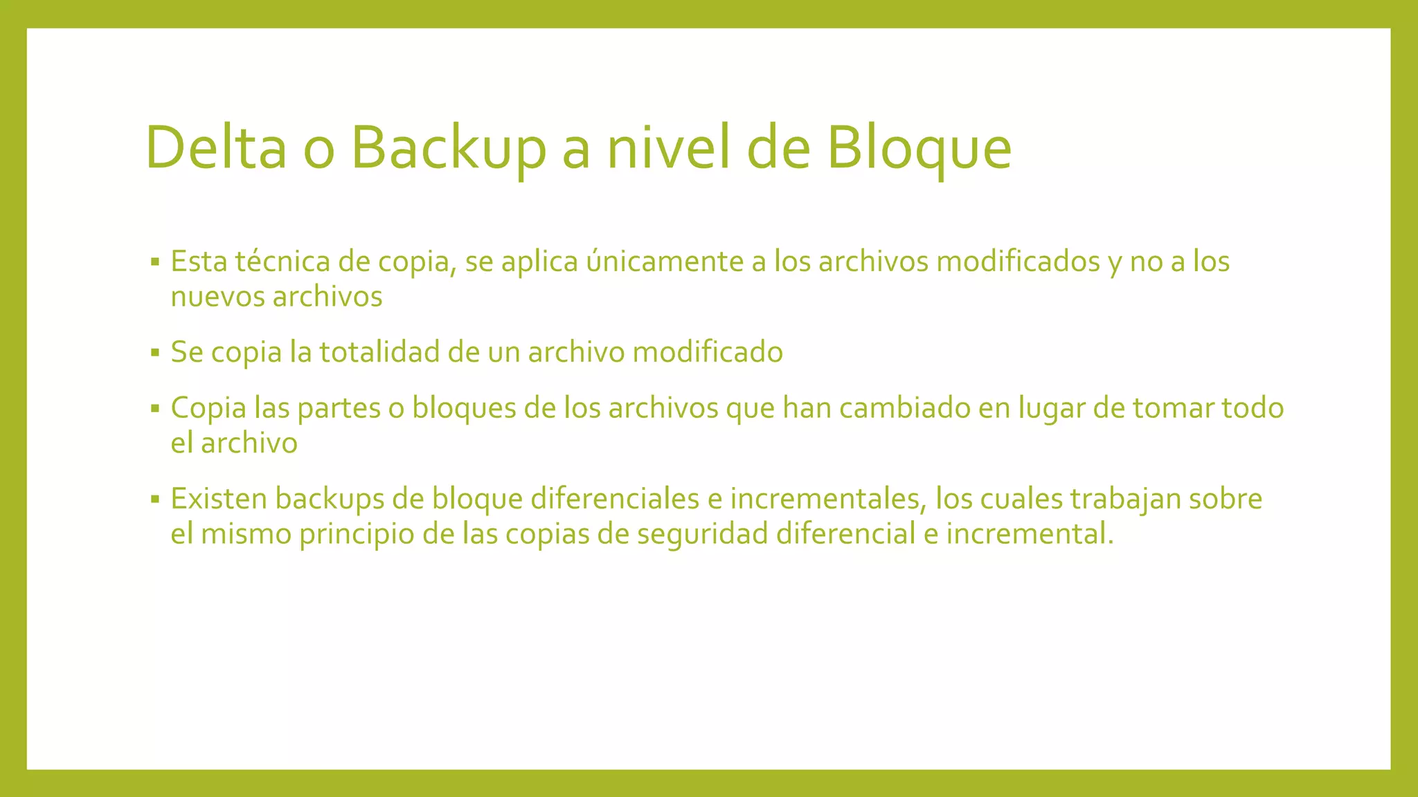 Delta o Backup a nivel de Bloque
 Esta técnica de copia, se aplica únicamente a los archivos modificados y no a los
nuevos archivos
 Se copia la totalidad de un archivo modificado
 Copia las partes o bloques de los archivos que han cambiado en lugar de tomar todo
el archivo
 Existen backups de bloque diferenciales e incrementales, los cuales trabajan sobre
el mismo principio de las copias de seguridad diferencial e incremental.
 