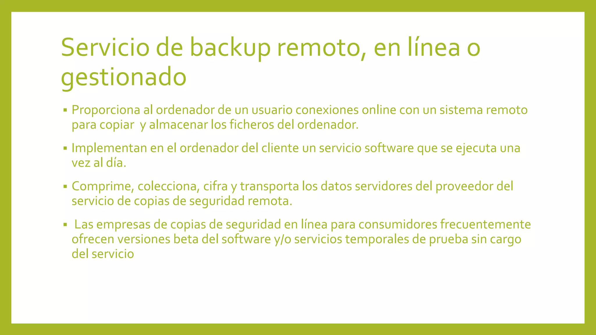 Servicio de backup remoto, en línea o
gestionado
 Proporciona al ordenador de un usuario conexiones online con un sistema remoto
para copiar y almacenar los ficheros del ordenador.
 Implementan en el ordenador del cliente un servicio software que se ejecuta una
vez al día.
 Comprime, colecciona, cifra y transporta los datos servidores del proveedor del
servicio de copias de seguridad remota.
 Las empresas de copias de seguridad en línea para consumidores frecuentemente
ofrecen versiones beta del software y/o servicios temporales de prueba sin cargo
del servicio
 