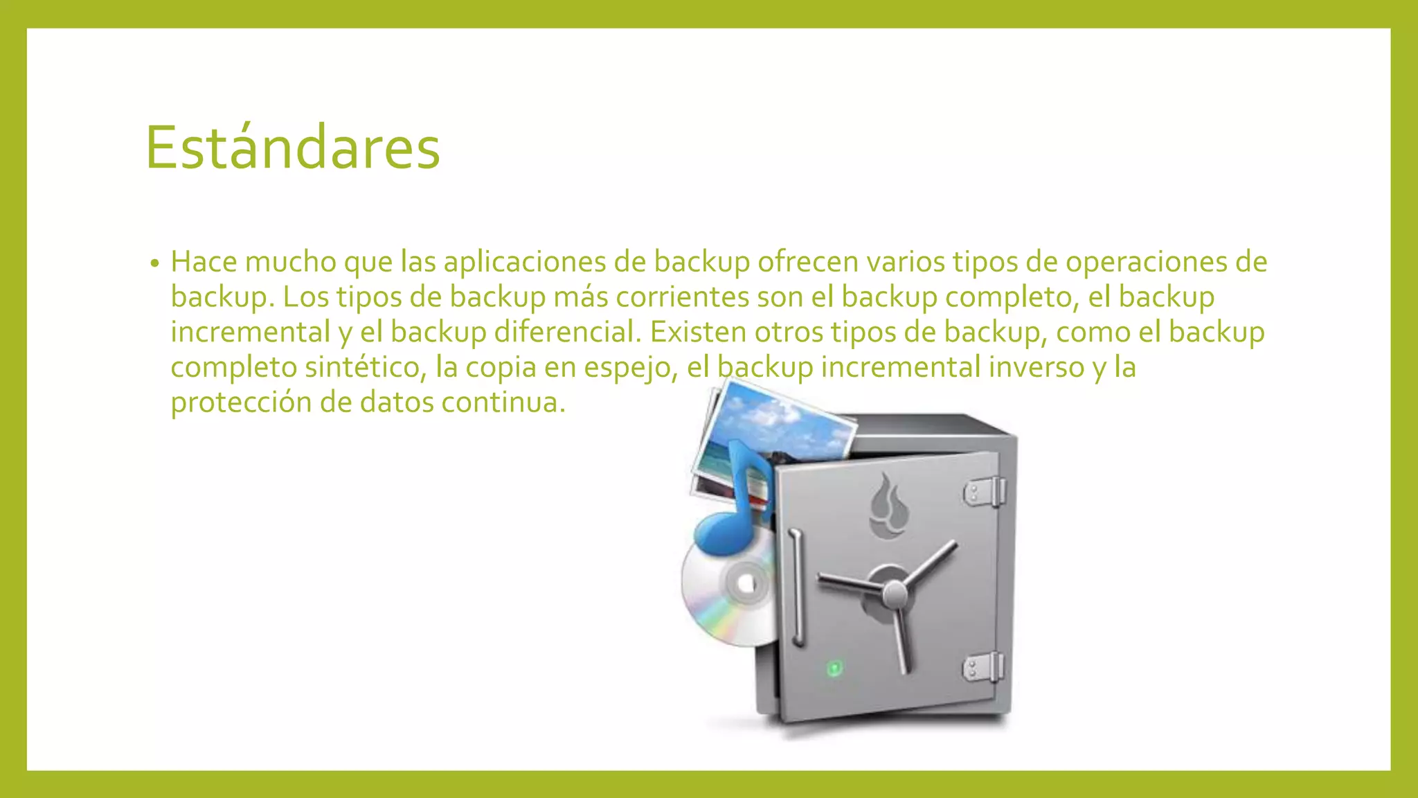 Estándares
• Hace mucho que las aplicaciones de backup ofrecen varios tipos de operaciones de
backup. Los tipos de backup más corrientes son el backup completo, el backup
incremental y el backup diferencial. Existen otros tipos de backup, como el backup
completo sintético, la copia en espejo, el backup incremental inverso y la
protección de datos continua.
 