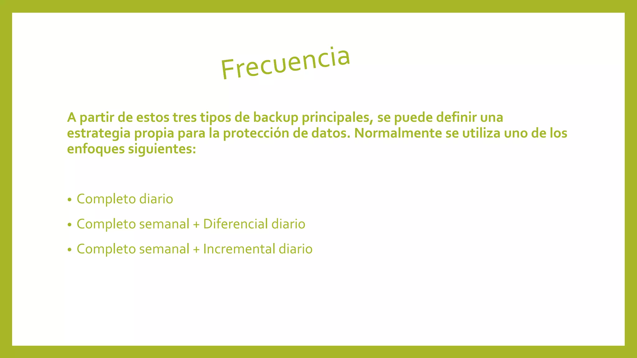 A partir de estos tres tipos de backup principales, se puede definir una
estrategia propia para la protección de datos. Normalmente se utiliza uno de los
enfoques siguientes:
• Completo diario
• Completo semanal + Diferencial diario
• Completo semanal + Incremental diario
 