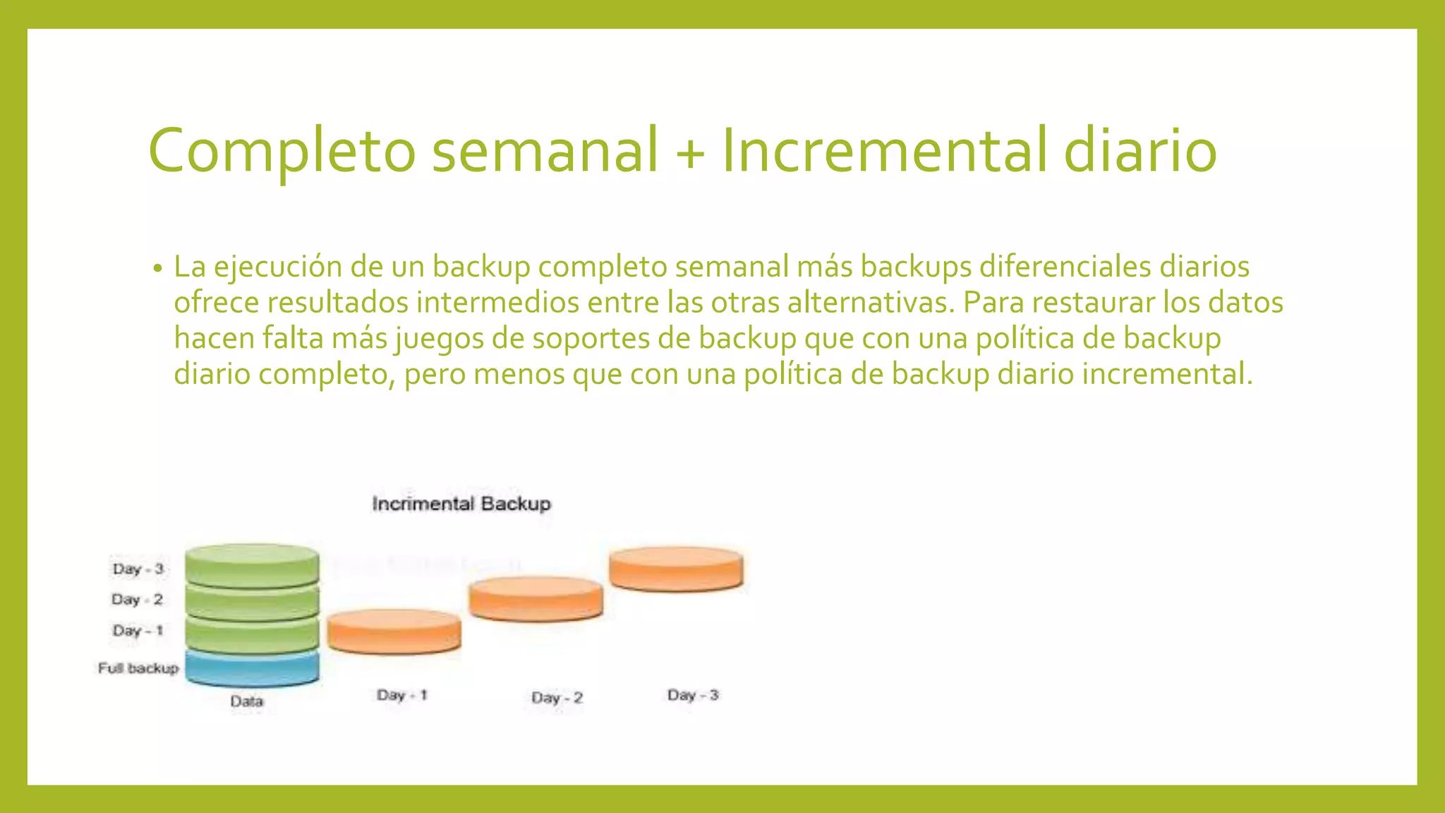Completo semanal + Incremental diario
• La ejecución de un backup completo semanal más backups diferenciales diarios
ofrece resultados intermedios entre las otras alternativas. Para restaurar los datos
hacen falta más juegos de soportes de backup que con una política de backup
diario completo, pero menos que con una política de backup diario incremental.
 
