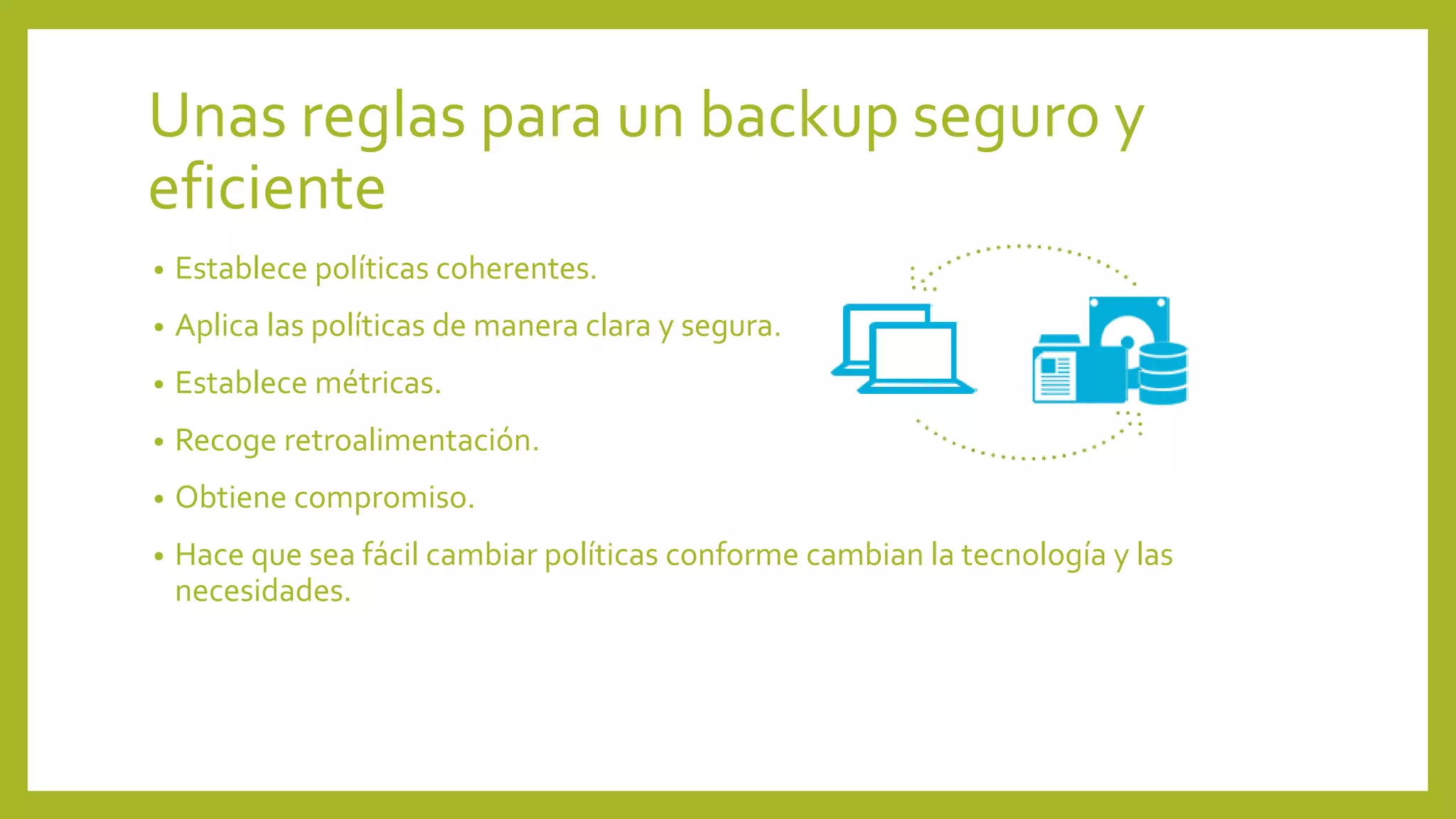 Unas reglas para un backup seguro y
eficiente
• Establece políticas coherentes.
• Aplica las políticas de manera clara y segura.
• Establece métricas.
• Recoge retroalimentación.
• Obtiene compromiso.
• Hace que sea fácil cambiar políticas conforme cambian la tecnología y las
necesidades.
 