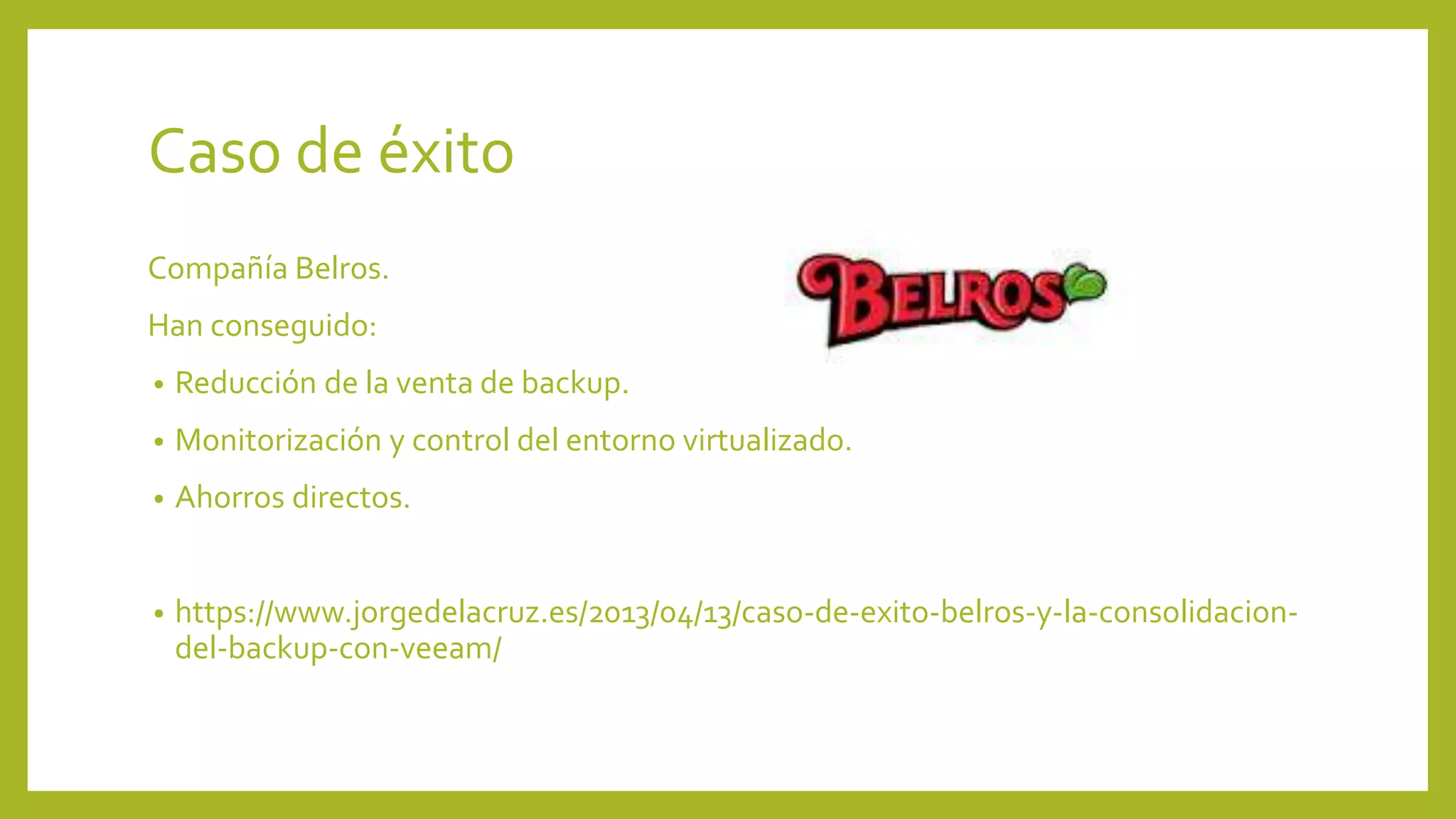Caso de éxito
Compañía Belros.
Han conseguido:
• Reducción de la venta de backup.
• Monitorización y control del entorno virtualizado.
• Ahorros directos.
• https://www.jorgedelacruz.es/2013/04/13/caso-de-exito-belros-y-la-consolidacion-
del-backup-con-veeam/
 