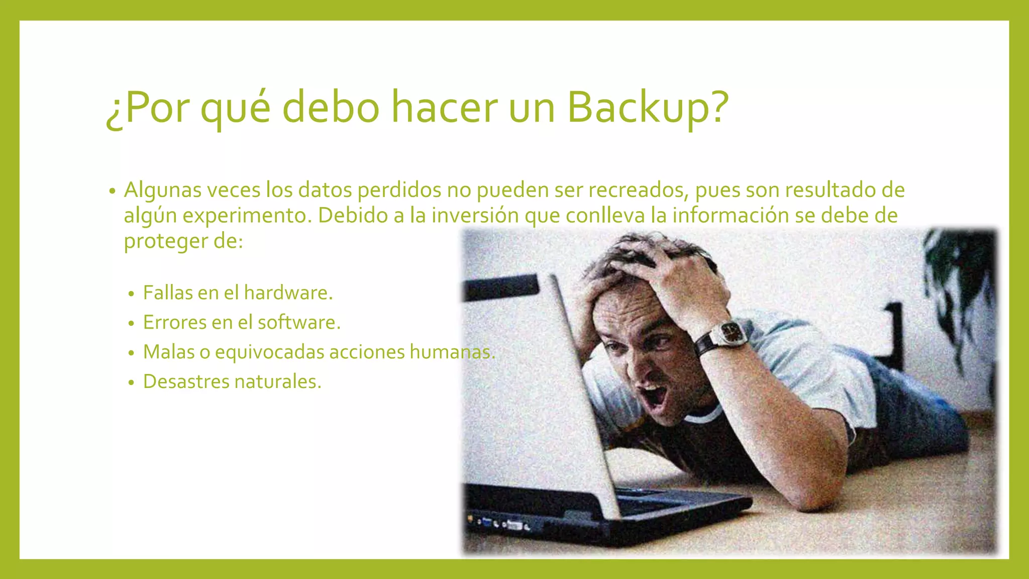 ¿Por qué debo hacer un Backup?
• Algunas veces los datos perdidos no pueden ser recreados, pues son resultado de
algún experimento. Debido a la inversión que conlleva la información se debe de
proteger de:
• Fallas en el hardware.
• Errores en el software.
• Malas o equivocadas acciones humanas.
• Desastres naturales.
 
