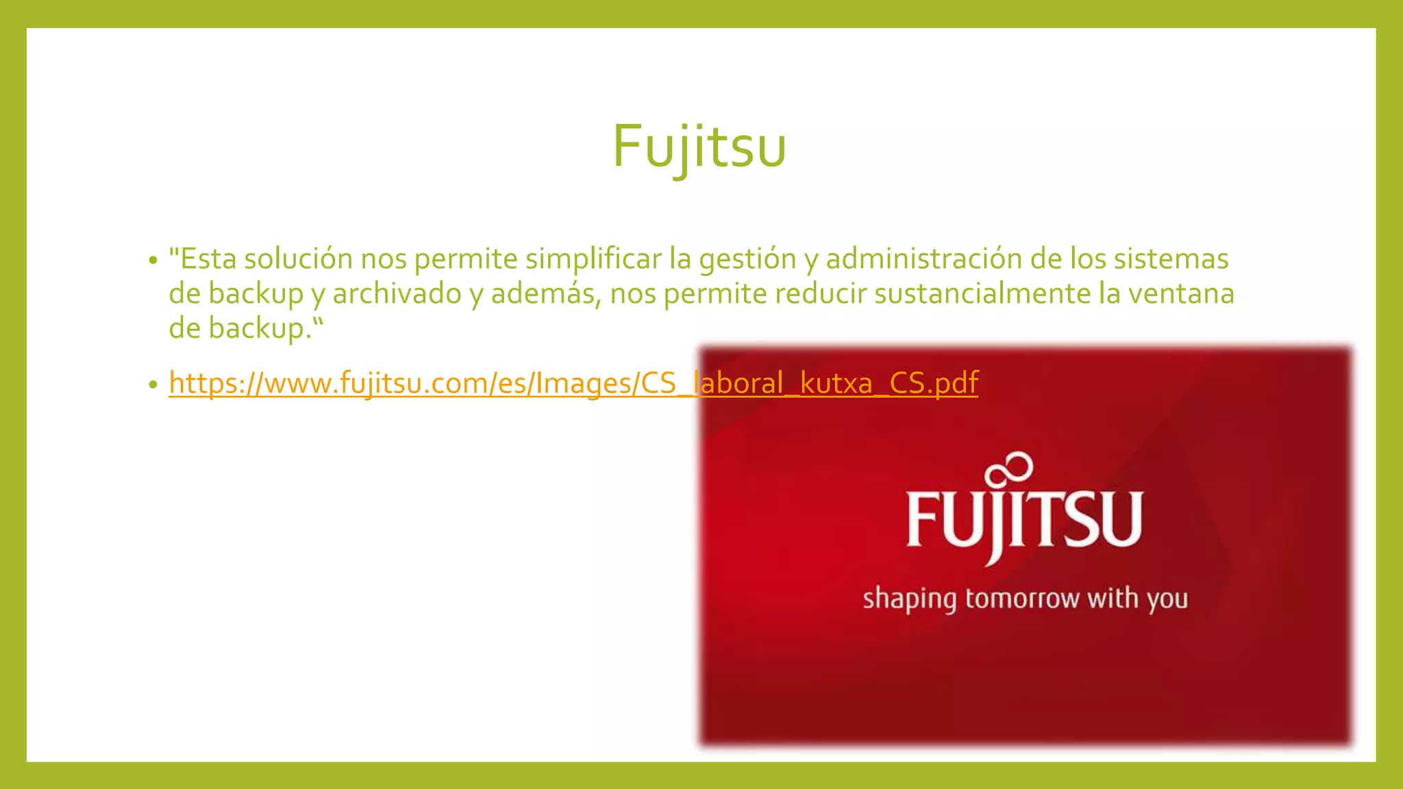 Fujitsu
• "Esta solución nos permite simplificar la gestión y administración de los sistemas
de backup y archivado y además, nos permite reducir sustancialmente la ventana
de backup.“
• https://www.fujitsu.com/es/Images/CS_laboral_kutxa_CS.pdf
 