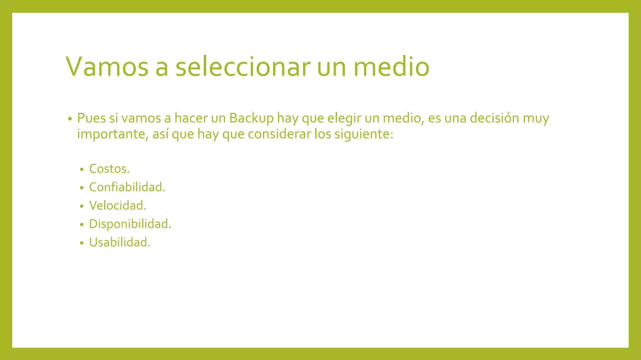 Vamos a seleccionar un medio
• Pues si vamos a hacer un Backup hay que elegir un medio, es una decisión muy
importante, así que hay que considerar los siguiente:
• Costos.
• Confiabilidad.
• Velocidad.
• Disponibilidad.
• Usabilidad.
 