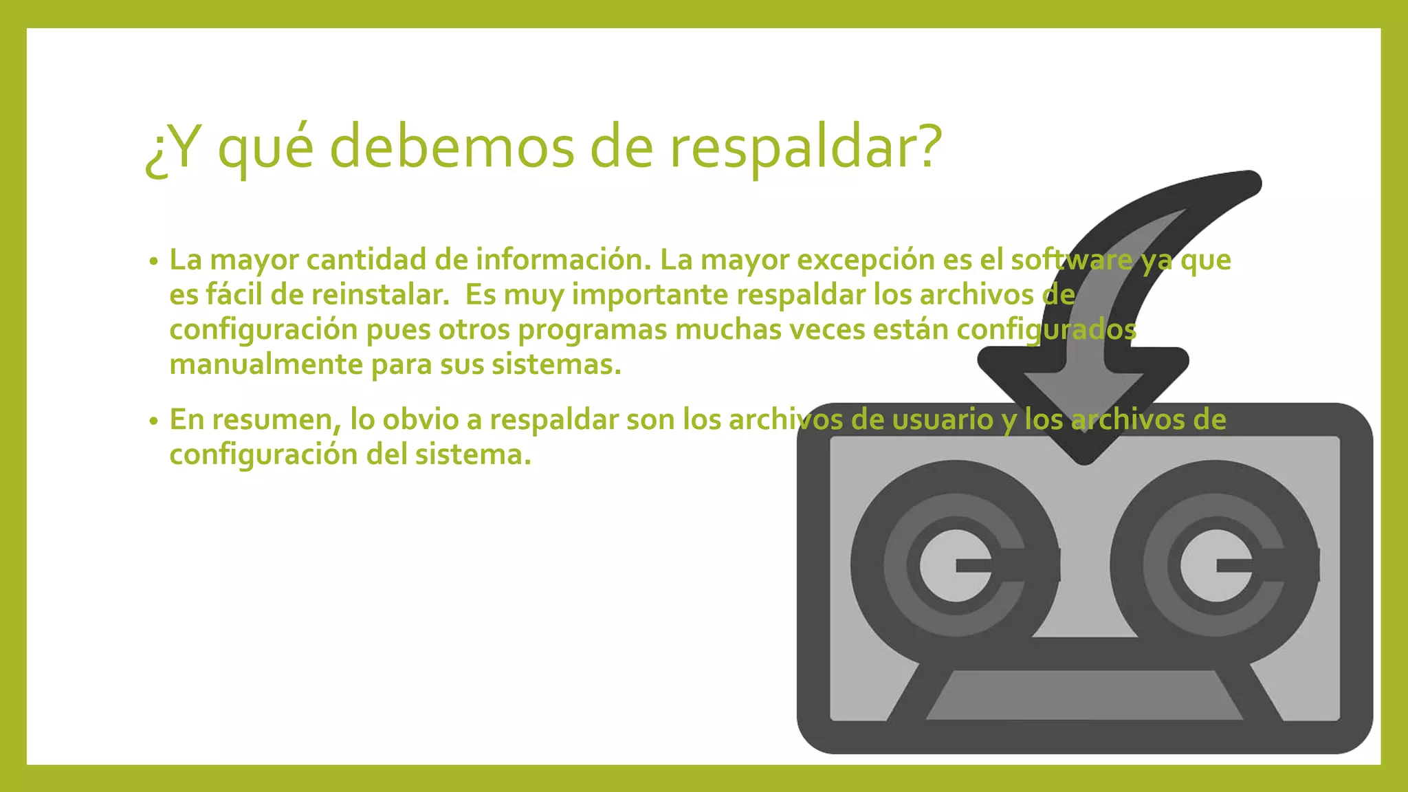 ¿Y qué debemos de respaldar?
• La mayor cantidad de información. La mayor excepción es el software ya que
es fácil de reinstalar. Es muy importante respaldar los archivos de
configuración pues otros programas muchas veces están configurados
manualmente para sus sistemas.
• En resumen, lo obvio a respaldar son los archivos de usuario y los archivos de
configuración del sistema.
 