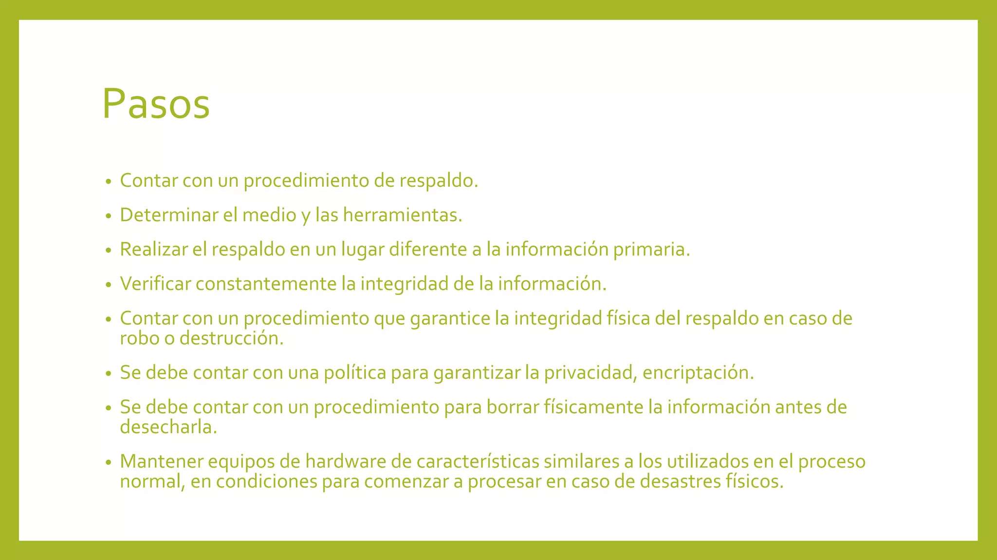 Pasos
• Contar con un procedimiento de respaldo.
• Determinar el medio y las herramientas.
• Realizar el respaldo en un lugar diferente a la información primaria.
• Verificar constantemente la integridad de la información.
• Contar con un procedimiento que garantice la integridad física del respaldo en caso de
robo o destrucción.
• Se debe contar con una política para garantizar la privacidad, encriptación.
• Se debe contar con un procedimiento para borrar físicamente la información antes de
desecharla.
• Mantener equipos de hardware de características similares a los utilizados en el proceso
normal, en condiciones para comenzar a procesar en caso de desastres físicos.
 