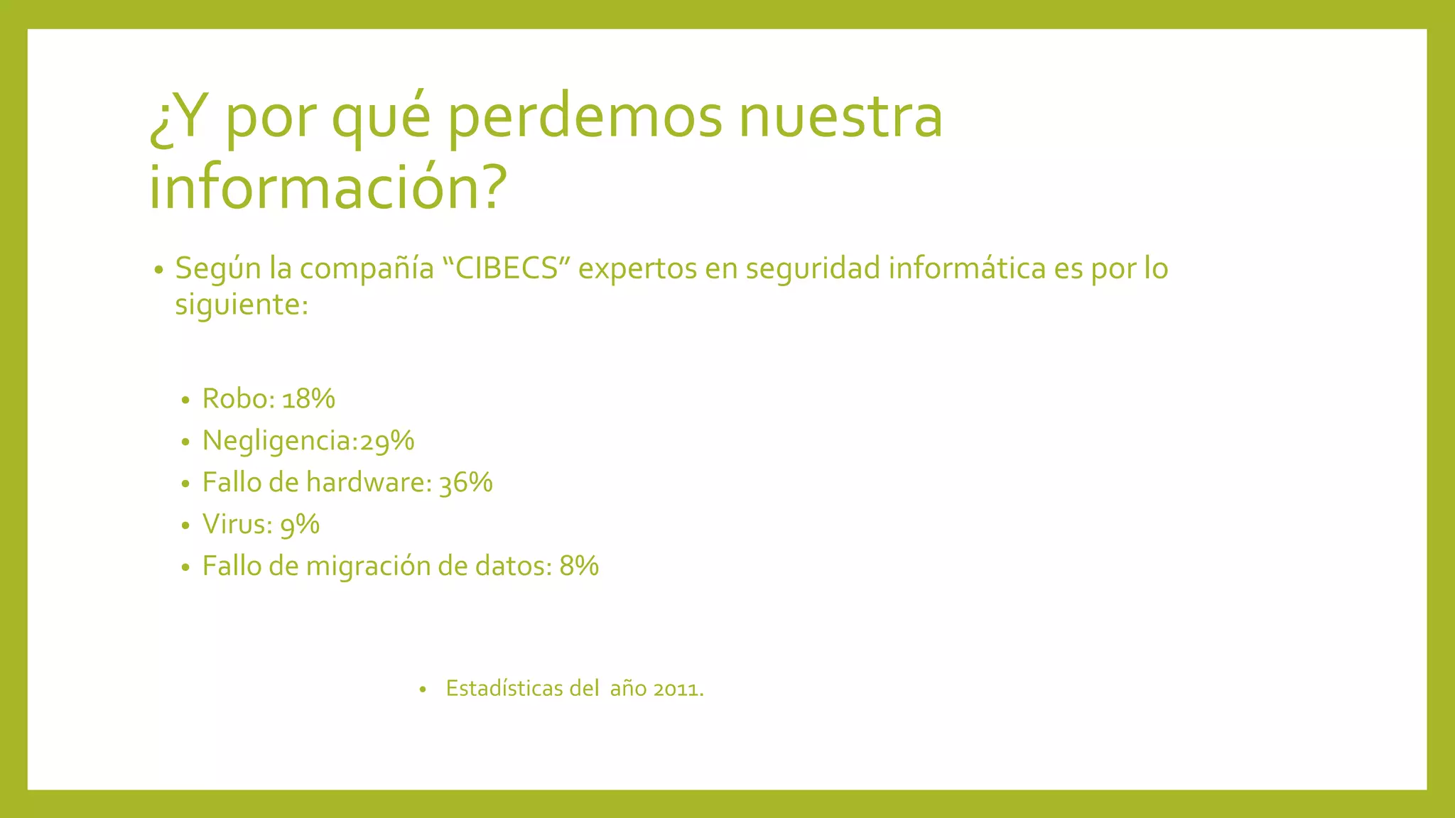 ¿Y por qué perdemos nuestra
información?
• Según la compañía “CIBECS” expertos en seguridad informática es por lo
siguiente:
• Robo: 18%
• Negligencia:29%
• Fallo de hardware: 36%
• Virus: 9%
• Fallo de migración de datos: 8%
• Estadísticas del año 2011.
 