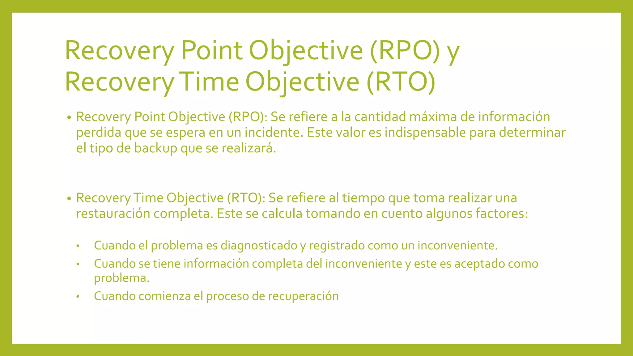 Recovery Point Objective (RPO) y
RecoveryTime Objective (RTO)
• Recovery Point Objective (RPO): Se refiere a la cantidad máxima de información
perdida que se espera en un incidente. Este valor es indispensable para determinar
el tipo de backup que se realizará.
• RecoveryTime Objective (RTO): Se refiere al tiempo que toma realizar una
restauración completa. Este se calcula tomando en cuento algunos factores:
• Cuando el problema es diagnosticado y registrado como un inconveniente.
• Cuando se tiene información completa del inconveniente y este es aceptado como
problema.
• Cuando comienza el proceso de recuperación
 