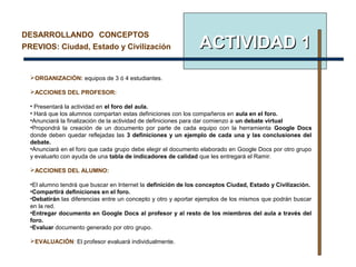 ACTIVIDADACTIVIDAD 11
DESARROLLANDO CONCEPTOS
PREVIOS: Ciudad, Estado y Civilización
ORGANIZACIÓN: equipos de 3 ó 4 estudiantes.
ACCIONES DEL PROFESOR:
• Presentará la actividad en el foro del aula.
• Hará que los alumnos compartan estas definiciones con los compañeros en aula en el foro.
•Anunciará la finalización de la actividad de definiciones para dar comienzo a un debate virtual
•Propondrá la creación de un documento por parte de cada equipo con la herramienta Google Docs
donde deben quedar reflejadas las 3 definiciones y un ejemplo de cada una y las conclusiones del
debate.
•Anunciará en el foro que cada grupo debe elegir el documento elaborado en Google Docs por otro grupo
y evaluarlo con ayuda de una tabla de indicadores de calidad que les entregará el Ramir.
ACCIONES DEL ALUMNO:
•El alumno tendrá que buscar en Internet la definición de los conceptos Ciudad, Estado y Civilización.
•Compartirá definiciones en el foro.
•Debatirán las diferencias entre un concepto y otro y aportar ejemplos de los mismos que podrán buscar
en la red.
•Entregar documento en Google Docs al profesor y al resto de los miembros del aula a través del
foro.
•Evaluar documento generado por otro grupo.
EVALUACIÓN: El profesor evaluará individualmente.
 