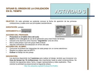 ACTIVIDADACTIVIDAD 33
SITUAR EL ORIGEN DE LA CIVILIZACIÓN
EN EL TIEMPO
OBJETIVO: En esta actividad se pretende conocer la fecha de aparición de las primeras
civilizaciones y cuáles eran sus principales características.
AGRUPACIÓN: parejas.
HERRAMIENTA 2.0 :
ACCIONES DEL PROFESOR:
• Presentará en el tablón (foro del aula)
• Subirá al foro una guía de uso de la aplicación para crear líneas de tiempo.
• Indicará a los alumnos cómo hacerse “seguidores” unos de otros.
• Dirá a cada pareja a qué otro grupo debe evaluar.
• Adjuntar indicadores de evaluación en el foro del aula.
ACCIONES DEL ALUMNO:
• Comunicar al profesor los integrantes de cada pareja con un correo electrónico.
• Registro en página web de DIPITY.
• Evaluar el trabajo de otra pareja.
DESCRICPIÓN:
Los alumnos dispondrán de 3 sesiones para realizar el trabajo, tendrán que incorporar a la
línea de tiempo las 10 civilizaciones más importantes hasta la edad contemporánea. Se
incluirán los siguientes datos: fecha, imagen representativa y vídeo explicativo. Para
orientar la actividad se proporcionará el siguiente enlace:
http://es.wikipedia.org/wiki/Civilizaci%C3%B3n
 