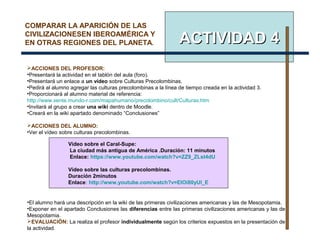 ACTIVIDAD 4ACTIVIDAD 4
COMPARAR LA APARICIÓN DE LAS
CIVILIZACIONESEN IBEROAMÉRICA Y
EN OTRAS REGIONES DEL PLANETA.
ACCIONES DEL PROFESOR:
•Presentará la actividad en el tablón del aula (foro).
•Presentará un enlace a un vídeo sobre Culturas Precolombinas.
•Pedirá al alumno agregar las culturas precolombinas a la línea de tiempo creada en la actividad 3.
•Proporcionará al alumno material de referencia:
http://www.xente.mundo-r.com/mapahumano/precolombino/cult/Culturas.htm
•Invitará al grupo a crear una wiki dentro de Moodle.
•Creará en la wiki apartado denominado “Conclusiones”
ACCIONES DEL ALUMNO:
•Ver el vídeo sobre culturas precolombinas.
•El alumno hará una descripción en la wiki de las primeras civilizaciones americanas y las de Mesopotamia.
•Exponer en el apartado Conclusiones las diferencias entre las primeras civilizaciones americanas y las de
Mesopotamia.
EVALUACIÓN: La realiza el profesor individualmente según los criterios expuestos en la presentación de
la actividad.
Vídeo sobre el Caral-Supe:
La ciudad más antigua de América .Duración: 11 minutos
Enlace: https://www.youtube.com/watch?v=ZZ9_ZLst4dU
Vídeo sobre las culturas precolombinas.
Duración 2minutos
Enlace: http://www.youtube.com/watch?v=EIOi80yUl_E
 