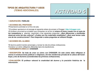 ACTIVIDAD 5ACTIVIDAD 5
AGRUPACIÓN: PAREJAS
ACCIONES DEL PROFESOR:
•Presentará la actividad en el foro de aula.
• El profesor aportará en el mensaje el siguiente enlace de acceso a Chogger: http://chogger.com
•El profesor anunciará en el tablón que compartan en el foro el enlace al cómic creado con el resto de
los compañeros y además, respondan a las siguientes preguntas: ¿Qué diferencias y similitudes
observas entre las dos culturas? ¿Cuáles son los materiales empleados? ¿Qué usos tenían cada
una de las construcciones?. Para responder a estas preguntas se utilizará Google.
ACCIONES DEL ALUMNO:
•El alumno podrá inventar personajes y recrear la vida de ambas civilizaciones.
•Construir un cómic reflejando diferentes tipos de arquitecturas.
HERRAMIENTA WEB 2.0: CHOOGER
DESCRIPCIÓN: Se trata de crear un cómic con CHOGGER. En este cómic debe reflejarse al
menos 2 construcciones públicas o religiosas y de dos residencias privada de la cultura del Caral-
Supe y otra de Sumeria (consideradas las primeras civilizaciones).
EVALUACIÓN: El profesor valorará la creatividad del alumno y la precisión histórica de la
información.
TIPOS DE ARQUITECTURA Y USOS
(TEMAS ADICIONALES)
 