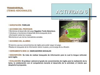 ACTIVIDAD 6ACTIVIDAD 6
AGRUPACIÓN: PAREJAS
ACCIONES DEL PROFESOR:
• Monitoriza el desarrollo del juego Egyptian Tomb Adventure.
• Introduce y monitoriza el desarrollo de la búsqueda de la
información sobre los museos.
•Monitoriza el uso de los marcadores sociales.
ACCIONES DEL ALUMNO:
•El alumno usa sus conocimientos de inglés para poder seguir el juego.
•Realiza la búsqueda de la información sobre museos y se encarga de su difusión.
HERRAMIENTA WEB 2.0: MARCADORES SOCIALES
DESCRIPCIÓN: Se trata de realizar búsqueda de información para la cual la lengua vehicular
será inglés.
EVALUACIÓN: El profesor valorará el grado de conocimientos de inglés para la realización de la
tarea, la colaboración con el compañero/a durante el desarrollo de la actividad, el interés que
despierta la propuesta.
TRANSVERSAL
(TEMAS ADICIONALES)
 