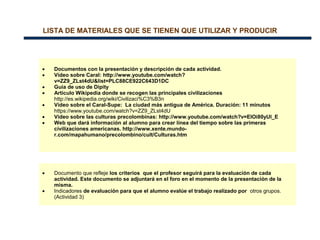 LISTA DE MATERIALES QUE SE TIENEN QUE UTILIZAR Y PRODUCIR
RECURSOS PARA EL DESARROLLO DE LAS ACTIVIDADES
• Documentos con la presentación y descripción de cada actividad.
• Vídeo sobre Caral: http://www.youtube.com/watch?
v=ZZ9_ZLst4dU&list=PLC88CE922C643D1DC
• Guía de uso de Dipity
• Artículo Wikipedia donde se recogen las principales civilizaciones
http://es.wikipedia.org/wiki/Civilizaci%C3%B3n
• Vídeo sobre el Caral-Supe: La ciudad más antigua de América. Duración: 11 minutos
https://www.youtube.com/watch?v=ZZ9_ZLst4dU
• Vídeo sobre las culturas precolombinas: http://www.youtube.com/watch?v=EIOi80yUl_E
• Web que dará información al alumno para crear línea del tiempo sobre las primeras
civilizaciones americanas. http://www.xente.mundo-
r.com/mapahumano/precolombino/cult/Culturas.htm
RECURSOS PARA EVALUAR
• Documento que refleje los criterios que el profesor seguirá para la evaluación de cada
actividad. Este documento se adjuntará en el foro en el momento de la presentación de la
misma.
• Indicadores de evaluación para que el alumno evalúe el trabajo realizado por otros grupos.
(Actividad 3)
 