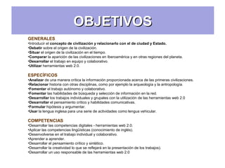 OBJETIVOSOBJETIVOS
GENERALES
•Introducir el concepto de civilización y relacionarlo con el de ciudad y Estado.
•Debatir sobre el origen de la civilización.
•Situar el origen de la civilización en el tiempo.
•Comparar la aparición de las civilizaciones en Iberoamérica y en otras regiones del planeta.
•Desarrollar el trabajo en equipo y colaborativo.
•Utilizar herramientas web 2.0.
ESPECÍFICOS
•Analizar de una manera crítica la información proporcionada acerca de las primeras civilizaciones.
•Relacionar historia con otras disciplinas, como por ejemplo la arqueología y la antropología.
•Fomentar el trabajo autónomo y colaborativo.
•Fomentar las habilidades de búsqueda y selección de información en la red.
•Desarrollar los trabajos individuales y grupales con la utilización de las herramientas web 2.0
•Desarrollar el pensamiento crítico y habilidades comunicativas.
•Formular hipótesis y argumentar.
•Usar la lengua inglesa para una serie de actividades como lengua vehicular.
COMPETENCIAS
•Desarrollar las competencias digitales - herramientas web 2.0.
•Aplicar las competencias lingüísticas (conocimiento de inglés).
•Desenvolverse en el trabajo individual y colaborativo.
•Aprender a aprender.
•Desarrollar el pensamiento crítico y sintético.
•Desarrollar la creatividad lo que se reflejará en la presentación de los trabajos).
•Desarrollar un uso responsable de las herramientas web 2.0
 