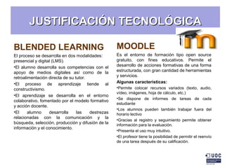 JUSTIFICACIÓN TECNOLÓGICAJUSTIFICACIÓN TECNOLÓGICA
BLENDED LEARNING
El proceso se desarrolla en dos modalidades:
presencial y digital (LMS).
•El alumno desarrolla sus competencias con el
apoyo de medios digitales así como de la
retroalimentación directa de su tutor.
•El proceso de aprendizaje tiende al
constructivismo.
•El aprendizaje se desarrolla en el entorno
colaborativo, fomentado por el modelo formativo
y acción docente.
•El alumno desarrolla las destrezas
relacionadas con la comunicación y la
búsqueda, selección, producción y difusión de la
información y el conocimiento.
MOODLE
Es el entorno de formación tipo open source
gratuito, con fines educativos. Permite el
desarrollo de acciones formativas de una forma
estructurada, con gran cantidad de herramientas
y servicios.
Algunas características:
•Permite colocar recursos variados (texto, audio,
vídeo, imágenes, hoja de cálculo, etc.)
•Se dispone de informes de tareas de cada
estudiante
•Los alumnos pueden también trabajar fuera del
horario lectivo
•Gracias al registro y seguimiento permite obtener
información para la evaluación.
•Presenta el uso muy intuitivo.
•El profesor tiene la posibilidad de permitir el reenvío
de una tarea después de su calificación.
 