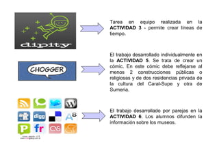 Tarea en equipo realizada en la
ACTIVIDAD 3 - permite crear líneas de
tiempo.
El trabajo desarrollado individualmente en
la ACTIVIDAD 5. Se trata de crear un
cómic. En este cómic debe reflejarse al
menos 2 construcciones públicas o
religiosas y de dos residencias privada de
la cultura del Caral-Supe y otra de
Sumeria.
El trabajo desarrollado por parejas en la
ACTIVIDAD 6. Los alumnos difunden la
información sobre los museos.
 