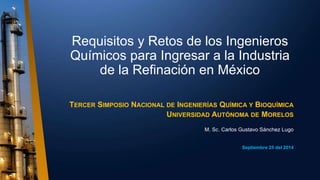 Requisitos y Retos de los Ingenieros
Químicos para Ingresar a la Industria
de la Refinación en México
TERCER SIMPOSIO NACIONAL DE INGENIERÍAS QUÍMICA Y BIOQUÍMICA
UNIVERSIDAD AUTÓNOMA DE MORELOS
M. Sc. Carlos Gustavo Sánchez Lugo
Septiembre 25 del 2014
 