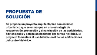 PROPUESTA DE
SOLUCIÓN
Se propone un proyecto arquitectónico con carácter
urbanístico que se enmarque en una estrategia de
recuperación, protección y dinamización de las actividades,
edificaciones y población habitante del centro histórico. El
proyecto fomentará el uso habitacional de las edificaciones
del centro histórico.
 