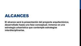 ALCANCES
El alcance será la presentación del proyecto arquitectónico,
desarrollado hasta una fase conceptual, inmerso en una
estrategia urbanística que contemple estrategias
interdisciplinarias.
 