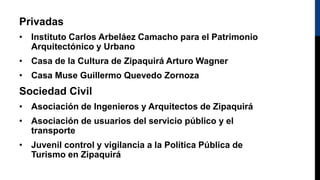 Privadas
• Instituto Carlos Arbeláez Camacho para el Patrimonio
Arquitectónico y Urbano
• Casa de la Cultura de Zipaquirá Arturo Wagner
• Casa Muse Guillermo Quevedo Zornoza
Sociedad Civil
• Asociación de Ingenieros y Arquitectos de Zipaquirá
• Asociación de usuarios del servicio público y el
transporte
• Juvenil control y vigilancia a la Política Pública de
Turismo en Zipaquirá
 