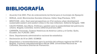 BIBLIOGRAFÍA
• Acuerdo 8 de 2003. Plan de ordenamiento territorial para el municipio de Zipaquirá
• BORJA, Jordi. Movimientos Sociales Urbanos. Editor Siap-Planteos, 1975
• BROTCHIE, John. East west perspectives on 21st century urban development
sustainable eastern and western cities in the new millenium. Editorial Ashgate. 1999
• CALVO POSSO, Ana María. Políticas y gestión para la sostenibilidad del patrimonio
urbano. Bogotá, Colombia. Centro editorial javeriano 2001.
• CARRIÓN, Fernando. Centros Históricos de América Latina y el Caribe. Quito,
Ecuador; Ed. FLACSO. 2001.
• Dane. Departamento administrativo nacional de estadística
• Declaración de Xi’an 2005. ICOMOS
• Diagnóstico y recomendaciones para la revisión del enfoque regional del POT de
Bogotá. Convenio interadministrativo 458 de 2008. Universidad Nacional de
Colombia, Secretaría Distrital de Planeación.
 