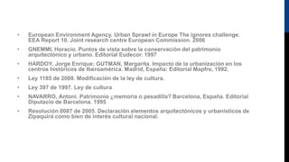 • European Environment Agency. Urban Sprawl in Europe The ignores challenge.
EEA Report 10. Joint research centre European Commission. 2006
• GNEMMI, Horacio. Puntos de vista sobre la conservación del patrimonio
arquitectónico y urbano. Editorial Eudecor. 1997
• HARDOY, Jorge Enrique; GUTMAN, Margarita. Impacto de la urbanización en los
centros históricos de Iberoamérica. Madrid, España: Editorial Mapfre, 1992.
• Ley 1185 de 2008. Modificación de la ley de cultura.
• Ley 397 de 1997. Ley de cultura
• NAVARRO, Antoni. Patrimonio ¿memoria o pesadilla? Barcelona, España. Editorial
Diputacio de Barcelona. 1995
• Resolución 0087 de 2005. Declaración elementos arquitectónicos y urbanísticos de
Zipaquirá como bien de interés cultural nacional.
 