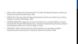 • SICA, Pablo. Historia del Urbanismo Vol. 3 El siglo XX. Madrid, España. Instituto de
estudios de administración local. 1981
• SMITH, Neil. The new urban frontier gentrification and the revanchist city. Londres,
Inglaterra. Editorial Routledge. 1996
• SUÁREZ PAREYÓN, Alejandro. El centro histórico de la ciudad de México al inicio
del siglo XXI. Revista INVI Instituto de la vivienda Facultad de Arquitectura y Diseño
Universidad de Chile. No 51 Vol 19, 2004. p. 75-95
• VERGARA, Adrián. Renovación de centros históricos en grandes ciudades
latinoamericanas. Barranquilla, Colombia; Ediciones Uninorte, 2008.
 