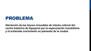 PROBLEMA
Afectación de los bienes inmuebles de interés cultural del
centro histórico de Zipaquirá por la especulación inmobiliaria
y el acelerado crecimiento no planeado de la ciudad.
 