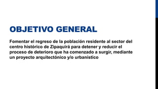 OBJETIVO GENERAL
Fomentar el regreso de la población residente al sector del
centro histórico de Zipaquirá para detener y reducir el
proceso de deterioro que ha comenzado a surgir, mediante
un proyecto arquitectónico y/o urbanístico
 