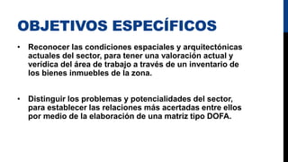 OBJETIVOS ESPECÍFICOS
• Reconocer las condiciones espaciales y arquitectónicas
actuales del sector, para tener una valoración actual y
verídica del área de trabajo a través de un inventario de
los bienes inmuebles de la zona.
• Distinguir los problemas y potencialidades del sector,
para establecer las relaciones más acertadas entre ellos
por medio de la elaboración de una matriz tipo DOFA.
 