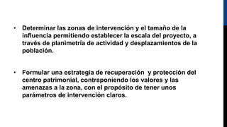 • Determinar las zonas de intervención y el tamaño de la
influencia permitiendo establecer la escala del proyecto, a
través de planimetría de actividad y desplazamientos de la
población.
• Formular una estrategia de recuperación y protección del
centro patrimonial, contraponiendo los valores y las
amenazas a la zona, con el propósito de tener unos
parámetros de intervención claros.
 