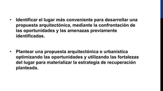 • Identificar el lugar más conveniente para desarrollar una
propuesta arquitectónica, mediante la confrontación de
las oportunidades y las amenazas previamente
identificadas.
• Plantear una propuesta arquitectónica o urbanística
optimizando las oportunidades y utilizando las fortalezas
del lugar para materializar la estrategia de recuperación
planteada.
 
