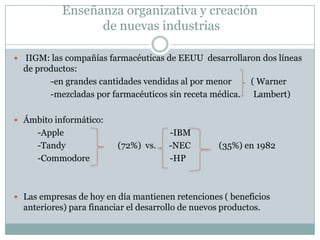 Enseñanza organizativa y creación de nuevas industrias IIGM: las compañías farmacéuticas de EEUU  desarrollaron dos líneas de productos:                   -en grandes cantidades vendidas al por menor         ( Warner                       -mezcladas por farmacéuticos sin receta médica.      Lambert)Ámbito informático:           -Apple                                                 -IBM                                                                  -Tandy                        (72%)  vs.      -NEC             (35%) en 1982                     -Commodore                                     -HPLas empresas de hoy en día mantienen retenciones ( beneficios anteriores) para financiar el desarrollo de nuevos productos.  