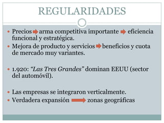 REGULARIDADESPrecios     arma competitiva importante	    eficiencia funcional y estratégica. Mejora de producto y servicios     beneficios y cuota de mercado muy variantes.1.920: “Las Tres Grandes” dominan EEUU (sector del automóvil).Las empresas se integraron verticalmente.Verdadera expansión	          zonas geográficas