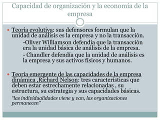 Capacidad de organización y la economía de la empresaTeoría evolutiva: sus defensores formulan que la unidad de análisis es la empresa y no la transacción.  		-Oliver Williamson defendía que la transacción       	era la unidad básica de análisis de la empresa.		- Chandler defendía que la unidad de análisis es 	la empresa y sus activos físicos y humanos.Teoría emergente de las capacidades de la empresa dinámica ,Richard Nelson: tres características que deben estar estrechamente relacionadas , su estructura, su estrategia y sus capacidades básicas.“las individualidades viene y van, las organizaciones permanecen”